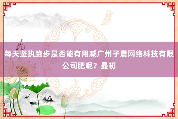 每天坚执跑步是否能有用减广州子晨网络科技有限公司肥呢?最初