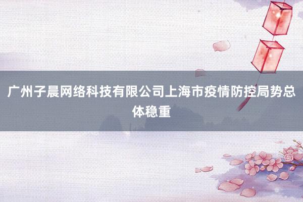 广州子晨网络科技有限公司上海市疫情防控局势总体稳重
